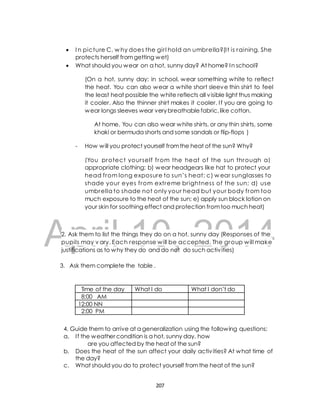  I n picture C, why does the gir l hold an umbrella?(I t is raining. She 
protects herself from getting wet) 
 What should you wear on a hot, sunny day? At home? In school? 
(On a hot, sunny day: in school, wear something white to reflect 
the heat. You can also wear a white short sleeve thin shirt to feel 
the least heat possible the white reflects all visible light thus making 
it cooler. Also the thinner shirt makes it cooler. I f you are going to 
wear longs sleeves wear very breathable fabric, like cotton. 
At home, You can also wear white shirts, or any thin shirts, some 
khaki or bermuda shorts and some sandals or flip-flops ) 
- How will you protect yourself from the heat of the sun? Why? 
(You protect your self f rom the heat of the sun through a) 
appropriate clothing; b) wear headgears like hat to protect your 
head shade umbrella DRAFT 
f rom long exposure to sun’s heat; c) wear sunglasses to 
your eyes f rom extreme br ightness of the sun; d) use 
to shade not only your head but your body f rom too 
much exposure to the heat of the sun; e) apply sun block lotion on 
your skin for soothing effect and protection from too much heat) 
April 2. Ask them to list the things 10, they do on a hot, sunny 2014 
day (Responses of the 
pupils may v ary. Each response will be accepted. The group will make 
justifications as to why they do and do not do such activ ities) 
3. Ask them complete the table . 
Time of the day What I do What I don’t do 
8:00 AM 
12:00 NN 
2:00 PM 
4. Guide them to arrive at a generalization using the following questions; 
a. I f the weather condition is a hot, sunny day, how 
are you affected by the heat of the sun? 
b. Does the heat of the sun affect your daily activ ities? At what time of 
the day? 
c. What should you do to protect yourself from the heat of the sun? 
207 
 