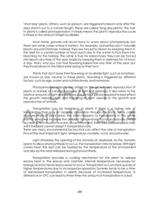 "short day" plants. Others, such as spinach, are triggered to bloom only after the 
days stretch out to a certain length. These are called "long-day plants." This trait 
in plants is called photoperiodism. I t simply means the plant's reproductive cycle 
is timed to the amount of light available. 
Most home growers will never have to worry about photoperiods, but 
there are some cases where it matters. For example, poinsettias don't naturally 
bloom around Christmas. Instead, they are forced to bloom by keeping them in 
the dark for a certain number of hours each day in the winter to trick them into 
blooming for the holiday. The same is true for kalanchoes: they can be forced 
into bloom any time of the year simply by keeping them in darkness for 14 hours 
a day. That's why you can find flowering kalanchoe any time of the year, but 
they'll only bloom in the fall or early spring on their own. 
Plants that don't base their flowering on available light, such as tomatoes, 
are known as day neutral. In these plants, flowering is triggered by different 
factors, such as age, water and nutrition levels, and hormones. 
Photoperiodism refers to the effect on the growth and reproduction of 
DRAFT 
plants or animals of varying exposures to light and darkness. I t also refers to the 
relative amounts of light and darkness in a 24-hour period required to best effect 
the growth, reproduction, and flowering of plant species or the growth and 
reproduction of animals. 
Transpiration can be hazardous to plants if there is a higher rate of 
April 10, 2014 
transpiration than rate of moisture absorption through the roots. This is called 
moisture stress or plant stress. This often happens to houseplants in the winter 
months when we increase the ambient temperature. Furnaces typically create 
dry heat which results in a warm, dry environment. Even well watered plants may 
wilt if the plant cannot adapt it transpiration rate. 
There are many environmental factors that can affect the rate of transpiration. 
Five of the most important; light, temperature, humidity, wind, and soil water. 
Light stimulates the opening of the stomata at daybreak. As the stomata 
opens to allow photosynthesis to occur, the transpiration rate increases. With light 
comes heat. The leaf can be heated by the temperature of the environment 
and also by the heat released during photosynthesis. 
Transpiration provides a cooling mechanism for the plant to release 
excess heat in the leaves and maintain internal temperature necessary for 
biological and chemical processes to occur. Transpiration occurs more quickly at 
higher temperatures due to increased evaporation. Summer tends to be a time 
of decreased transpiration in plants because of increased temperature. A 
difference of 10°C can lead to three times the amount of transpiration in a leaf. 
209 
 