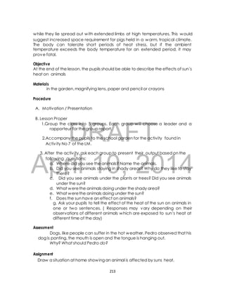 while they lie spread out with extended limbs at high temperatures. This would 
suggest increased space requirement for pigs held in a warm, tropical climate. 
The body can tolerate short periods of heat stress, but if the ambient 
temperature exceeds the body temperature for an extended period, it may 
prove fatal. 
Objective 
At the end of the lesson, the pupils should be able to describe the effects of sun’s 
heat on animals 
in the garden, magnifying lens, paper and pencil or crayons 
A. Motivation / Presentation 
1.Group the class into 5 groups. Each group will choose a leader and a 
DRAFT 
Materials 
Procedure 
B. Lesson Proper 
rapporteur for the group report. 
2.Accompany the pupils to the school garden for the activity found in 
Activ ity No 7 of the LM. 
3. After the activ ity, ask each group to present their output based on the 
April following questions; 
a. Where did you see 10, the animals? Name the 2014 
animals. 
b. Did you see animals staying in shady areas? Why do they like to stay 
there? 
c. Did you see animals under the plants or trees? Did you see animals 
under the sun? 
d. What were the animals doing under the shady area? 
e. What were the animals doing under the sun? 
f. Does the sun have an effect on animals? 
g. Ask your pupils to tell the effect of the heat of the sun on animals in 
one or two sentences. ( Responses may vary depending on their 
observations of different animals which are exposed to sun’s heat at 
different time of the day) 
Assessment 
Dogs, like people can suffer in the hot weather. Pedro observed that his 
dog is panting, the mouth is open and the tongue is hanging out. 
Why? What should Pedro do? 
Assignment 
Draw a situation at home showing an animal is affected by suns heat. 
213 
 