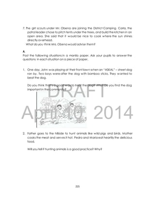 7. The girl scouts under Mr. Obena are joining the District Camping. Carla, the 
patrol leader chose to pitch tents under the trees, and build the kitchen in an 
open area. She said that it would be nice to cook where the sun shines 
directly overhead. 
What do you think Mrs. Obena would advise them? 
A. 
Post the following situations in a manila paper. Ask your pupils to answer the 
questions in each situation on a piece of paper. 
1. One day, John was playing at their front lawn when an “ASKAL” – street dog 
ran by. Two boys were after the dog with bamboo sticks. They wanted to 
beat the dog. 
DRAFT 
Do you think that’s a good way to treat the dog? Why? Do you find the dog 
important in the community? 
April 10, 2014 
2. Father goes to the hillside to hunt animals like wild pigs and birds. Mother 
cooks the meat and serves it hot. Pedro and Maria eat heartily the delicious 
food. 
Will you tell if hunting animals is a good practice? Why? 
215 
 