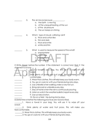 ________ 3. The air moves because _____________. 
a. the Earth is moving 
b. of the unequal heating of the sun 
c. of the air pressure 
d. the sun keeps on shining 
________ 4. Which type of clouds will bring rain? 
a. thick and cotton like 
b. thin and dark 
c. thick and white 
d. white and thin 
________ 5. What is used to measure the speed of the wind? 
a. anemometer 
c. wind vane 
c. thermometer 
d. wind gauge 
DRAFT 
C.Write Good before the number if the statement is correct and Bad if the 
statement is wrong. 
________ 1. Have a towel in your bag. You will use it to wipe off your 
April sweat. 
10, 2014 
________ 2. Drink plenty of water and fruit juices. This will make you feel 
comfortable. 
________ 3. Wear thick clothes. This will help keep your body warm. 
________ 4. You go on a picnic with your friends during rainy days. 
________ 5. Use umbrella when walking under a very hot sun. 
________ 6. Bring raincoat or umbrella every day. 
________ 7. Stay at home when the rain is continuously pouring. 
________ 8. Listen or watch the weather bulletin/ report every day 
________ 9. Use sun block lotion. 
________ 10. Go on a field trip during stormy days. 
D.Determine whether the following practices are Good or Bad. 
________1. Have a towel in your bag. You will use it to wipe off your 
sweat. 
________2. Drink plenty of water and fruit juices. This will make you 
feel comfortable. 
________3. Wear thick clothes. This will help keep your body warm. 
________4. You go on a picnic with your friends during rainy days. 
218 
 