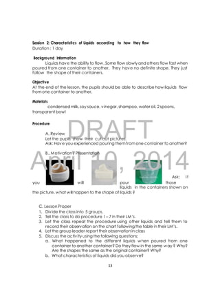 Session 2: Characteristics of Liquids according to how they flow 
Duration : 1 day 
Background Information 
Liquids have the ability to flow. Some flow slowly and others flow fast when 
poured from one container to another. They have no definite shape. They just 
follow the shape of their containers. 
Objective 
At the end of the lesson, the pupils should be able to describe how liquids flow 
from one container to another. 
condensed milk, soy sauce, vinegar, shampoo, water oil, 2 spoons, 
DRAFT 
Materials 
transparent bowl 
Procedure 
A. Review 
Let the pupils show their cut out pictures. 
Ask: Have you experienced pouring them from one container to another? 
April B.. Motivation / Presentation 
10, 2014 
Ask: I f 
you will pour those 
liquids in the containers shown on 
the picture, what will happen to the shape of liquids ? 
C. Lesson Proper 
1. Div ide the class into 5 groups. 
2. Tell the class to do procedure 1 – 7 in their LM’s. 
3. Let the class repeat the procedure using other liquids and tell them to 
record their observation on the chart following the table in their LM’s. 
4. Let the group leader report their observation in class 
5. Discuss the activ ity using the following questions: 
a. What happened to the different liquids when poured from one 
container to another container? Do they flow in the same way ? Why? 
Are the shapes the same as the original container? Why? 
b. What characteristics of liquids did you observe? 
13 
 