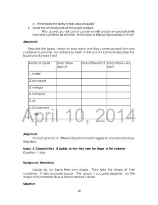 c. What does the activ ity tells about liquids? 
6. Read the situation and let the pupils analyze. 
Rita poured a small can of condense milk and an evaporated milk 
from one container to another . Which one will flows fast and slow? Why? 
Assessment 
Describe the liquids below on how each one flows when poured from one 
container to another. Put a check (/) mark in the box if it correctly describes the 
liquid and (X) mark if not. 
April 10, 2014 
Assignment 
Cut out pictures 3 different liquids from old magazines and describe how 
they flow. 
Lesson 3: Characteristics of Liquids on how they take the shape of the container 
Duration: 1 day 
Background Information 
Liquids do not have their own shape . They take the shape of their 
container. I t also occupies space . The space it occupies depends on the 
shape of its container thus, it has no definite volume. 
Objective 
14 
Name of Liquid Does it flow 
slowly? 
Does it flow fast? Does it flow very 
fast? 
1. water 
2. soy sauce 
3. vinegar 
4. shampoo 
5. oil 
6. Condensed 
milk 
 