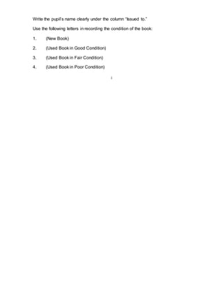Write the pupil’s name clearly under the column “Issued to.” 
Use the following letters in recording the condition of the book: 
1. (New Book) 
2. (Used Book in Good Condition) 
3. (Used Book in Fair Condition) 
4. (Used Book in Poor Condition) 
i 
 