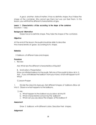 A gas is another state of matter. I t has no definite shape, thus it takes the 
shape of the container. We cannot see them but we can feel them. In this 
lesson, you will find the different characteristics of gas. 
Lesson 1: Characteristics of Gas according to the shape of the container 
Duration : 1 day 
Background Information 
Gases have no definite shape. They take the shape of the container. 
Objective 
At the end of the lesson, the pupils should be able to describe 
the characteristic of gases according to its shape. 
Materials 
3 Balloons of different sizes and shapes 
Procedure 
1. Review 
Ask: What are the different characteristics of liquids? 
B. Motivation / Presentation 
Show an inflated balloon to the pupils. Tell one of the pupils to blow air in it. 
Ask : I f you will release the balloon from your hand, what will happen to it? 
Why? 
C.Lesson Proper 
1. Div ide the class into 4 groups. Get different shapes of balloons. Blow air 
into it. Observe what happens to the balloons. 
2. Ask: 
a. What happen to the balloon as you blow air into it? 
b. What characteristic is shown by the balloon? 
c. What can you say about the shapes of the balloon ? 
Assessment 
Draw 5 balloons with different colors. Describe their shapes. 
Assignment 
18 
 