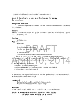 List down 5 different gases found in the environment. 
Lesson 2: Characteristics of gases according to space they occupy 
Duration: 1 day 
Background Information 
Gas has no definite shape and volume. I t takes the shape and volume of 
Objective 
At the end of the lesson, the pupils should be able to describe the space 
occupy by the gases. 
air fresheners 
DRAFT 
its container. 
Materials 
Procedure 
A.Review 
B.Motivation/ Presentation 
Ask: Do you know the content of air freshener? 
C. Lesson Proper 
Show the illustration of the different air fresheners. 
Ask: I f more gas is added on these containers, what will happen? 
April 1. Prepare the materials a day 10, before the lesson. 2014 
Give some precautionary 
measure in handling the materials before the activity starts. 
2. Ask the following questions: 
a. What is inside the empty glass? 
b. What happened to the paper towel ? to the Styrofoam? 
c. What does the activ ity shows? 
3. Tell your pupils in group to blow air into the plastic bag. Add more air into it. 
What happen to the plastic bag? 
Assessment 
Get a plastic bag. Blow air into it. Add more air. 
Ask: What will happen to the plastic bag? 
Assignment 
Bring objects (solids, liquids etc.) found at home for our next lesson. 
Chapter 4. PROPER USE IN HANDLING COMMON SOLIDs, LIQUIDs, 
AND GASES FOUND AT HOME AND IN SCHOOL 
19 
 