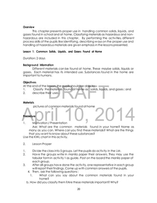 This chapter presents proper use in handling common solids, liquids, and 
gases found in school and at home. Classifying materials as hazardous and non-hazardous 
are included in this chapter. By performing the activ ities, different 
process skills of the pupils like identifying, describing ways on the proper use and 
handling of hazardous materials are given emphasis in the lessons presented. 
Lesson 1: Common Solids, Liquids, and Gases Found at Home 
Background Information 
Different materials can be found at home. These maybe solids, liquids or 
gases. Each material has its intended use. Substances found in the home are 
important to humans. 
Objectives 
At the end of the lesson, the pupils should be able to: 
1. Classify the materials found at home as solids, liquids, and gases ; and 
2. describe their uses . 
DRAFT 
Overview 
Duration: 2 days 
Materials 
pictures of common materials found at home 
April Procedure 
10, 2014 
1. Motivation / Presentation 
Ask: What are the common materials found in your home? Name as 
many as you can. Where can you find these materials? What are the things 
that you want to know about these substances? 
Use the KWL chart in this activ ity. 
2. Lesson Proper 
1. Div ide the class into 5 groups. Let the pupils do activ ity in the LM. 
2. Have the groups write in manila paper their answers. They may use the 
tabular form in activ ity 1 as guide. Post on the board the manila paper of 
each group. 
3. After all groups have done the activ ity, one representative in each group 
will report their findings. Come up with common answers of the pupils. 
4. Then, ask the following questions : 
1. What can you say about the common materials found in your 
home? 
b. How did you classify them ?Are these materials important? Why? 
20 
 