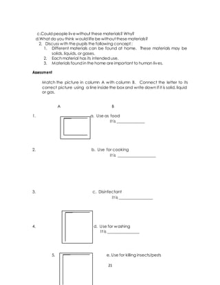 c.Could people live without these materials? Why? 
d.What do you think would life be without these materials? 
2. Discuss with the pupils the following concept : 
1. Different materials can be found at home. These materials may be 
solids, liquids, or gases. 
2. Each material has its intended use. 
3. Materials found in the home are important to human lives. 
Assessment 
Match the picture in column A with column B. Connect the letter to its 
correct picture using a line inside the box and write down if it is solid, liquid 
or gas. 
A B 
1. a. Use as food 
I t is ______________ 
2. b. Use for cooking 
I t is ___________________ 
3. c. Disinfectant 
I t is _________________ 
4. d. Use for washing 
I t is ________________ 
5. e. Use for killing insects/pests 
21 
 