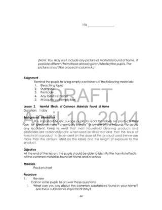 I t is __________________ 
(Note: You may use/ include any picture of materials found at home, if 
possible different f rom those already given/listed by the pupils. The 
pictures should be placed in column A.) 
Remind the pupils to bring empty containers of the following materials: 
1. Bleaching liquid 
2. Shampoo 
3. Pesticide 
4. Any toilet freshener 
5. Mosquito coil empty box 
DRAFT 
Assignment 
Lesson 2. Harmful Effects of Common Materials Found at Home 
Duration: 1 day 
April Background Information 
I t is important to encourage 10, pupils to read 2014 
the labels on products they 
use to become more “chemically literate” or aware of the hazards to avoid 
any accident. Keep in mind that most household cleaning products and 
pesticides are reasonably safe when used as directed, and that the level of 
toxicity of a product is dependent on the dose of the product used (never use 
more than the amount listed on the label) and the length of exposure to the 
product. 
Objective 
At the end of the lesson, the pupils should be able to identify the harmful effects 
of the common materials found at home and in school 
Materials 
Pocket chart 
Procedure 
1. Review 
Call on some pupils to answer these questions: 
1. What can you say about the common substances found in your home? 
Are these substances important? Why? 
22 
 