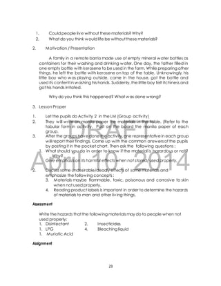1. Could people live without these materials? Why? 
2. What do you think would life be without these materials? 
2. Motivation / Presentation 
A family in a remote barrio made use of empty mineral water bottles as 
containers for their washing and drinking water. One day, the father filled in 
one empty bottle with kerosene to be used in the farm. While preparing other 
things, he left the bottle with kerosene on top of the table. Unknowingly, his 
little boy who was playing outside, came in the house, got the bottle and 
used its content in washing his hands. Suddenly, the little boy felt itchiness and 
got his hands irritated. 
Why do you think this happened? What was done wrong? 
1. Let the pupils do Activ ity 2 in the LM (Group activ ity) 
2. They will write on manila paper the materials in the table. (Refer to the 
DRAFT 
3. Lesson Proper 
tabular form in activ ity. Post on the board the manila paper of each 
group. 
3. After the groups have done the activity, one representative in each group 
will report their findings. Come up with the common answers of the pupils 
by posting it in the pocket chart. Then ask the following questions : 
1. What should you do in order to know if the material is hazardous or not? 
April Why? 
Give emphasis on its harmful 10, effects when not 2014 
stored/ used properly. 
2. Discuss some undesirable/deadly effects of some materials and 
emphasize the following concepts : 
3. Materials maybe flammable, toxic, poisonous and corrosive to skin 
when not used properly. 
4. Reading product labels is important in order to determine the hazards 
of materials to man and other liv ing things. 
Assessment 
Write the hazards that the following materials may do to people when not 
used properly: 
1. Disinfectant 2. Insecticides 
1. LPG 4. Bleaching liquid 
1. Muriatic Acid 
Assignment 
23 
 
