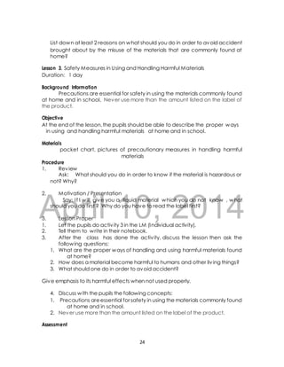 List down at least 2 reasons on what should you do in order to avoid accident 
brought about by the misuse of the materials that are commonly found at 
home? 
Lesson 3. Safety Measures in Using and Handling Harmful Materials 
Duration: 1 day 
Background Information 
Precautions are essential for safety in using the materials commonly found 
at home and in school. Never use more than the amount listed on the label of 
the product. 
Objective 
At the end of the lesson, the pupils should be able to describe the proper ways 
in using and handling harmful materials at home and in school. 
Materials 
pocket chart, pictures of precautionary measures in handling harmful 
materials 
Procedure 
1. Review 
Ask: What should you do in order to know if the material is hazardous or 
not? Why? 
2. Motivation / Presentation 
April Say: I f I will give you 10, a liquid material which 2014 
you do not know , what 
should you do first ? Why do you have to read the label first? 
3. Lesson Proper 
1. Let the pupils do activ ity 3 in the LM (Individual activity). 
2. Tell them to write in their notebook. 
3. After the class has done the activ ity, discuss the lesson then ask the 
following questions: 
1. What are the proper ways of handling and using harmful materials found 
at home? 
2. How does a material become harmful to humans and other liv ing things? 
3. What should one do in order to avoid accident? 
Give emphasis to its harmful effects when not used properly. 
4. Discuss with the pupils the following concepts: 
1. Precautions are essential for safety in using the materials commonly found 
at home and in school. 
2. Never use more than the amount listed on the label of the product. 
Assessment 
24 
 
