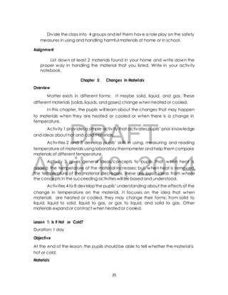 Div ide the class into 4 groups and let them have a role play on the safety 
measures in using and handling harmful materials at home or in school. 
List down at least 2 materials found in your home and write down the 
proper way in handling the material that you listed. Write in your activ ity 
notebook. 
Chapter 5: Changes in Materials 
Matter exists in different forms: I t maybe solid, liquid, and gas. These 
different materials (solids, liquids, and gases) change when heated or cooled. 
In this chapter, the pupils will learn about the changes that may happen 
to materials when they are heated or cooled or when there is a change in 
temperature. 
DRAFT 
Assignment 
Overview 
Activ ity 1 provides a simple activ ity that activates pupils’ prior knowledge 
and ideas about hot and cold materials. 
Activ ities 2 and 3 develop pupils’ skills in using, measuring and reading 
temperature of materials using laboratory thermometer and help them compare 
materials of different temperature. 
April Activ ity 3 gives general 10, ideas/concepts to 2014 
pupils that when heat is 
added, the temperature of the material increases; but, when heat is removed, 
the temperature of the material decreases. These are basic ideas from where 
the concepts in the succeeding activities will be based and understood. 
Activ ities 4 to 8 develop the pupils’ understanding about the effects of the 
change in temperature on the material. I t focuses on the idea that when 
materials are heated or cooled, they may change their forms: from solid to 
liquid, liquid to solid, liquid to gas, or gas to liquid, and solid to gas. Other 
materials expand or contract when heated or cooled. 
Lesson 1: Is it Hot or Cold? 
Duration: 1 day 
Objective 
At the end of the lesson, the pupils should be able to tell whether the material is 
hot or cold. 
Materials 
25 
 