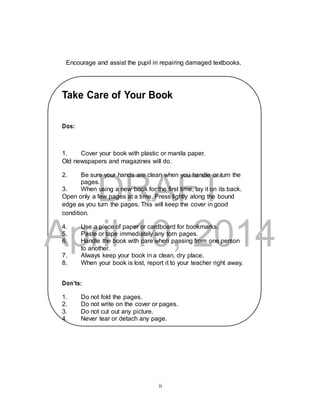 Encourage and assist the pupil in repairing damaged textbooks. 
Take Care of Your Book 
1. Cover your book with plastic or manila paper. 
Old newspapers and magazines will do. 
2. Be sure your hands are clean when you handle or turn the 
DRAFT 
Dos: 
pages. 
3. When using a new book for the first time, lay it on its back. 
Open only a few pages at a time. Press lightly along the bound 
edge as you turn the pages. This will keep the cover in good 
condition. 
April 4. Use a piece of paper or cardboard for bookmarks. 
5. Paste or tape immediately 10, any torn pages. 
2014 
6. Handle the book with care when passing from one person 
to another. 
7. Always keep your book in a clean, dry place. 
8. When your book is lost, report it to your teacher right away. 
Don’ts: 
1. Do not fold the pages. 
2. Do not write on the cover or pages. 
3. Do not cut out any picture. 
4. Never tear or detach any page. 
ii 
 