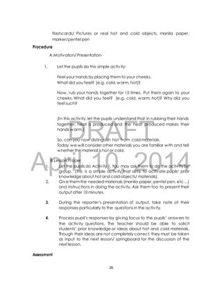 flashcards/ Pictures or real hot and cold objects, manila paper, 
marker/pentel pen 
A.Motivation/ Presentation 
1. Let the pupils do this simple activ ity: 
Feel your hands by placing them to your cheeks. 
What did you feel? (e.g. cold, warm, hot)? 
Now, rub your hands together for 15 times. Put them again to your 
cheeks. What did you feel? (e.g. cold, warm, hot)? Why did you 
feel such? 
(In this activ ity, let the pupils understand that in rubbing their hands 
together, heat is produced and the heat produced makes their 
hands warm.) 
DRAFT 
Procedure 
So, can you now distinguish hot from cold materials. 
Today we will consider other materials you are familiar with and tell 
whether the material is hot or cold. 
April B.Lesson Proper 
10, 2014 
1. Let the pupils do Activ ity 1. You may ask them to do the activ ity by 
group. (This is a simple activ ity that aims to activate pupils’ prior 
knowledge about hot and cold objects/ materials). 
2. Give them the needed materials (manila paper, pentel pen, etc…) 
and instructions in doing the activ ity. Ask them too to present their 
output after 10 minutes. 
3. During the reporter’s presentation of output, take note of their 
responses particularly to the questions in the activ ity. 
4. Process pupil’s responses by giv ing focus to the pupils’ answers to 
the activ ity questions. The teacher should be able to solicit 
students’ prior knowledge or ideas about hot and cold materials. 
Though their ideas are not completely correct, they must be taken 
as input to the next lesson/ springboard for the discussion of the 
next lesson. 
Assessment 
26 
 