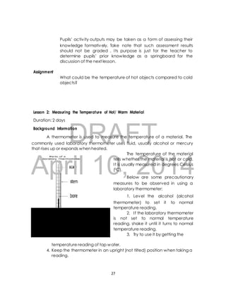 Pupils’ activ ity outputs may be taken as a form of assessing their 
knowledge formatively. Take note that such assessment results 
should not be graded . I ts purpose is just for the teacher to 
determine pupils’ prior knowledge as a springboard for the 
discussion of the next lesson. 
What could be the temperature of hot objects compared to cold 
objects? 
Lesson 2: Measuring the Temperature of Hot/ Warm Material 
DRAFT 
Assignment 
Duration: 2 days 
Background Information 
A thermometer is used to measure the temperature of a material. The 
commonly used laboratory thermometer uses fluid, usually alcohol or mercury 
that rises up or expands when heated. 
The temperature of the material 
April 10, tells whether the material is hot or cold. 
I t is usually measured 2014 
in degrees Celsius 
(0C). 
Below are some precautionary 
measures to be observed in using a 
laboratory thermometer: 
1. Level the alcohol (alcohol 
thermometer) to set it to normal 
temperature reading. 
2. I f the laboratory thermometer 
is not set to normal temperature 
reading, shake it until it turns to normal 
temperature reading. 
3. Try to use it by getting the 
temperature reading of tap water. 
4. Keep the thermometer in an upright (not tilted) position when taking a 
reading. 
27 
 