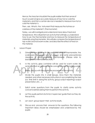 Hence, the teacher should let the pupils realize that their sense of 
touch would not give accurate measure of how hot or cold the 
material is, and that a certain device is needed to measure how hot or 
cold the material is. 
Then, ask: What is the instrument that measures the hotness or 
coldness of the material ? (Thermometer) 
Today, we will investigate and understand more about heat and 
temperature. We will perform an activ ity that will help us understand 
how to use the thermometer and how to measure the temperature of 
materials using thermometer. We will also compare the temperature of 
tap water and hot/warm water, and describe the effect of heat on 
the material. 
2. Lesson Proper 
DRAFT 
3. Orient first the pupils with the parts and kinds of thermometer, the 
scale used, the proper way of using it, and some precautionary 
measures in using laboratory thermometer. (Please refer to 
background information section). 
4. In this activ ity, glass container will be used for warm water. Be 
April reminded that an 10, ordinary bottle cannot 2014 
be used for boiling water. 
5. Briefly, discuss with the pupils the procedure of the activity. 
6. Div ide the pupils into 5 small groups. Give them the materials 
needed, and other necessary instructions in accomplishing the task 
(i.e. time limit in doing the activ ity, group output reporting/ output 
presentation, etc…) 
7. Solicit some questions from the pupils to clarify some activ ity 
concerns before asking them to perform the activ ity. 
8. Let the pupils perform Activ ity 2. Supervise/ guide them as they do 
the activ ity. 
9. Let each group report their activ ity results. 
10. Discuss and process their answers to the questions. The following 
important ideas should be emphasized and understood by the 
pupils: 
29 
 