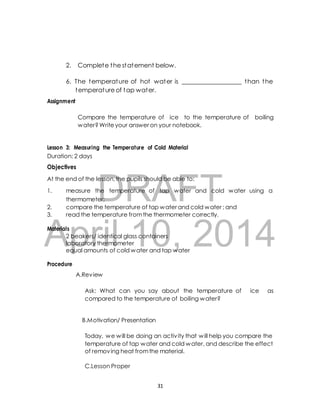 2. Complete the statement below. 
6. The temperature of hot water is ___________________ than the 
temperature of tap water. 
Compare the temperature of ice to the temperature of boiling 
water? Write your answer on your notebook. 
Lesson 3: Measuring the Temperature of Cold Material 
Duration: 2 days 
Objectives 
DRAFT 
Assignment 
At the end of the lesson, the pupils should be able to: 
1. measure the temperature of tap water and cold water using a 
thermometer; 
2. compare the temperature of tap water and cold water ; and 
3. read the temperature from the thermometer correctly. 
April Materials 
2 beakers/ identical glass 10, containers 
2014 
laboratory thermometer 
equal amounts of cold water and tap water 
Procedure 
A.Review 
Ask: What can you say about the temperature of ice as 
compared to the temperature of boiling water? 
B.Motivation/ Presentation 
Today, we will be doing an activ ity that will help you compare the 
temperature of tap water and cold water, and describe the effect 
of removing heat from the material. 
C.Lesson Proper 
31 
 
