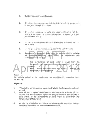 1. Div ide the pupils into small groups. 
2. Give them the materials needed. Remind them of the proper way 
of using laboratory thermometer. 
3. Give other necessary instructions in accomplishing the task (i.e. 
time limit in doing the activ ity, group output reporting/ output 
presentation, etc…) 
4. Let the pupils perform Activ ity 3. Supervise/ guide them as they do 
the activ ity. 
5. Let the group presenter/reporter presents the activity results. 
DRAFT 
6. Discuss and process their answers to the questions in the activ ity. 
The following important ideas should be emphasized and 
understood by the pupils: 
1. The temperature of cold water is lower than the 
temperature of tap water (room temperature) and vice-versa. 
April 2. Heat when 10, removed from 2014 
the material lowers the 
temperature of the material. 
Assessment 
The activ ity output of the pupils may be considered in assessing them 
formatively. 
Assignment 
1. .What is the temperature of tap water? What is the temperature of cold 
water? 
2. How will you compare the temperature of tap water with that of cold 
water? (The temperature of tap water is higher than the temperature of 
cold water, or the temperature of cold water is lower than the 
temperature of tap water). 
3. What is the effect of removing heat from the water? (Heat removed f rom 
the water decreases the temperature of the water.) 
32 
 