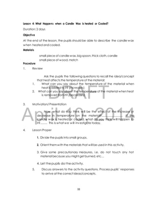 Lesson 4: What Happens when a Candle Wax is heated or Cooled? 
At the end of the lesson, the pupils should be able to describe the candle wax 
when heated and cooled. 
Materials 
small piece of candle wax, big spoon, thick cloth, candle 
small piece of wood, match 
Ask the pupils the following questions to recall the idea/concept 
that heat affects the temperature of the material: 
1. What can you say about the temperature of the material when 
DRAFT 
Duration: 2 days 
Objective 
Procedure 
1. Review 
heat is added to it? (Increases) 
2. What can you say about the temperature of the material when heat 
is removed from it? (Decreases) 
3. Motivation/ Presentation 
April Now, what do 10, you think will be the 2014 
effect of the increase or 
decrease in temperature on the material?........................... I f the 
candle wax is heated or cooled, what do you think will happen to 
it?......... This is what we will investigate today. 
4. Lesson Proper 
1. Div ide the pupils into small groups. 
2. Orient them with the materials that will be used in this activ ity. 
3. Give some precautionary measures, i.e. do not touch any hot 
material because you might get burned, etc… 
4. Let the pupils do the act ivity. 
5. Discuss answers to the activ ity questions. Process pupils’ responses 
to arrive at the correct ideas/concepts. 
33 
 