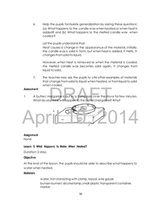 6. Help the pupils formulate generalization by asking these questions: 
(a) What happens to the candle wax when heated or when heat is 
added? and (b) What happens to the melted candle wax when 
cooled ? 
Let the pupils understand that: 
Heat causes a change in the appearance of the material. Initially, 
the candle wax is solid in form, but when heat is added, it melts. I t 
changes from solid to liquid. 
However, when heat is removed or when the material is cooled, 
the melted candle wax becomes solid again. I t changes from 
liquid to solid. 
7. The teacher may ask the pupils to cite other examples of materials 
that change from solid to liquid when heated, or from liquid to solid 
when cooled. 
DRAFT 
Assessment 
1. A butter/ margarine is put in a frying pan over the stove for few minutes. 
What do you think will happen to the butter/margarine? Why? 
April 10, 2014 
Assignment 
None 
Lesson 5: What Happens to Water When Heated? 
Duration: 2 days 
Objective 
At the end of the lesson, the pupils should be able to describe what happens to 
water when heated. 
Materials 
water, iron stand/ring with clamp, tripod, wire gauze 
bunsen burner/ alcohol lamp, small plastic transparent container, 
marker 
34 
 
