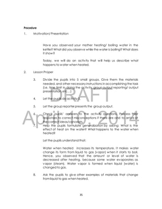 1. Motivation/ Presentation 
Have you observed your mother heating/ boiling water in the 
kettle? What did you observe while the water is boiling? What does 
it show? 
Today, we will do an activ ity that will help us describe what 
happens to water when heated. 
2. Lesson Proper 
3. Div ide the pupils into 5 small groups. Give them the materials 
needed, and other necessary instructions in accomplishing the task 
(i.e. time limit in doing the activ ity, group output reporting/ output 
presentation, etc…) 
DRAFT 
Procedure 
4. Let the pupils do activ ity 5. 
5. Let the group reporter presents the group output. 
April 6. Check pupils’ answers 10, to the activ 2014 
ity questions. Process their 
responses to correct misconceptions if there are and to arrive at 
the correct ideas/concepts. 
7. Help the pupils formulate generalization by asking: What is the 
effect of heat on the water? What happens to the water when 
heated? 
Let the pupils understand that: 
Water when heated increases its temperature. I t makes water 
change its form from liquid to gas (vapor) when it starts to boil. 
Hence, you observed that the amount or level of water is 
decreased after heating, because some water evaporates as 
vapor (steam). Water vapor is formed when liquid (water) is 
changed to gas. 
8. Ask the pupils to give other examples of materials that change 
from liquid to gas when heated. 
35 
 