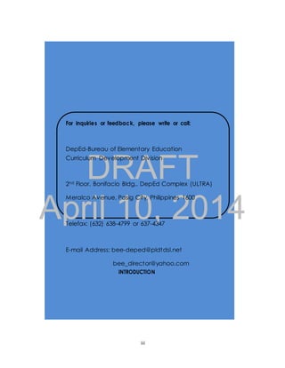 For inquiries or feedback, please write or call: 
DepEd-Bureau of Elementary Education 
Curriculum Development Division 
DRAFT 
2nd Floor, Bonifacio Bldg., DepEd Complex (ULTRA) 
April Meralco Avenue, 10, Pasig City, Philippines 2014 
1600 
Telefax: (632) 638-4799 or 637-4347 
E-mail Address: bee-deped@pldtdsl.net 
bee_director@yahoo.com 
INTRODUCTION 
iii 
 
