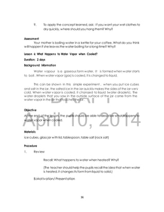 9. To apply the concept learned, ask: I f you want your wet clothes to 
dry quickly, where should you hang them? Why? 
Your mother is boiling water in a kettle for your coffee. What do you think 
will happen if she leaves the water boiling for a long time? Why? 
Lesson 6: What Happens to Water Vapor when Cooled? 
Duration: 2 days 
Background Information 
Water vapour is a gaseous form water. I t is formed when water starts 
to boil . When water vapor (gas) is cooled, it is changed to liquid. 
This can be shown in this simple experiment , when you put ice cubes 
and salt in the jar, the salted ice in the jar quickly makes the sides of the jar very 
cold. When water vapor is cooled, it changed to liquid (water droplets). The 
water droplets that you saw in the outside surface of the jar came from the 
water vapor in the air that touches the jar. 
DRAFT 
Assessment 
Objective 
At the end of the lesson, the pupils should be able to describe what happens to 
water vapor when cooled. 
April 10, 2014 
Materials 
ice cubes, glass jar with lid, tablespoon, table salt (rock salt) 
Procedure 
1. Review 
Recall: What happens to water when heated? Why? 
(The teacher should help the pupils recall the idea that when water 
is heated, it changes its form from liquid to solid.) 
B.Mot ivation/ Presentation 
36 
 