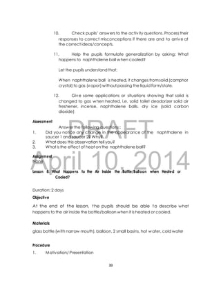 10. Check pupils’ answers to the activ ity questions. Process their 
responses to correct misconceptions if there are and to arrive at 
the correct ideas/concepts. 
11. Help the pupils formulate generalization by asking: What 
happens to naphthalene ball when cooled? 
Let the pupils understand that: 
When naphthalene ball is heated, it changes from solid (camphor 
crystal) to gas (vapor) without passing the liquid form/state. 
12. Give some applications or situations showing that solid is 
changed to gas when heated, i.e. solid toilet deodorizer solid air 
freshener, incense, naphthalene balls, dry ice (solid carbon 
dioxide) 
DRAFT 
Assessment 
Answer the following questions : 
1. Did you notice any change in the appearance of the naphthalene in 
saucer 1 and saucer 2? Why? 
2. What does this observation tell you? 
3. What is the effect of heat on the naphthalene ball? 
April Assignment 
None 
10, 2014 
Lesson 8: What Happens to the Air Inside the Bottle/Balloon when Heated or 
Cooled? 
Duration: 2 days 
Objective 
At the end of the lesson, the pupils should be able to describe what 
happens to the air inside the bottle/balloon when it is heated or cooled. 
Materials 
glass bottle (with narrow mouth), balloon, 2 small basins, hot water, cold water 
Procedure 
1. Motivation/ Presentation 
39 
 