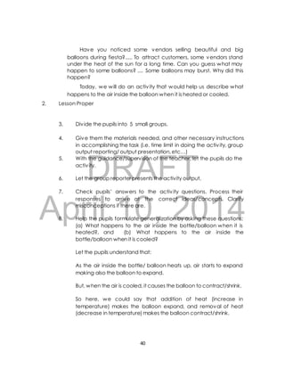 Have you noticed some vendors selling beautiful and big 
balloons during fiesta?..... To attract customers, some vendors stand 
under the heat of the sun for a long time. Can you guess what may 
happen to some balloons? .... Some balloons may burst. Why did this 
happen? 
Today, we will do an activ ity that would help us describe what 
happens to the air inside the balloon when it is heated or cooled. 
2. Lesson Proper 
3. Div ide the pupils into 5 small groups. 
4. Give them the materials needed, and other necessary instructions 
in accomplishing the task (i.e. time limit in doing the activ ity, group 
output reporting/ output presentation, etc…) 
DRAFT 
5. With the guidance/supervision of the teacher, let the pupils do the 
activ ity. 
6. Let the group reporter presents the activity output. 
7. Check pupils’ answers to the activ ity questions. Process their 
April responses to arrive 10, at the correct ideas/concepts. Clarify 
misconceptions if there are. 
2014 
8. Help the pupils formulate generalization by asking these questions: 
(a) What happens to the air inside the bottle/balloon when it is 
heated?, and (b) What happens to the air inside the 
bottle/balloon when it is cooled? 
Let the pupils understand that: 
As the air inside the bottle/ balloon heats up, air starts to expand 
making also the balloon to expand. 
But, when the air is cooled, it causes the balloon to contract/shrink. 
So here, we could say that addition of heat (increase in 
temperature) makes the balloon expand, and removal of heat 
(decrease in temperature) makes the balloon contract/shrink. 
40 
 