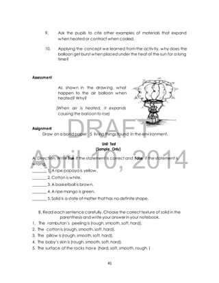 9. Ask the pupils to cite other examples of materials that expand 
when heated or contract when cooled. 
10. Applying the concept we learned from the activ ity, why does the 
balloon get burst when placed under the heat of the sun for a long 
time? 
As shown in the drawing, what 
happen to the air balloon when 
heated? Why? 
(When air is heated, it expands 
causing the balloon to rise) 
DRAFT 
Assessment 
Assignment 
Draw on a bond paper 5 liv ing things found in the environment. 
Unit Test 
(Sample Only) 
April 10, 2014 
A. Direction: Write True if the statement is correct and False if the statement is 
wrong. 
_______ 1. A ripe papaya is yellow. 
_______ 2. Cotton is white. 
_______ 3. A basketball is brown. 
_______ 4. A ripe mango is green. 
_______ 5. Solid is a state of matter that has no definite shape. 
B. Read each sentence carefully. Choose the correct texture of solid in the 
parenthesis and write your answer in your notebook. 
1. The rambutan’s peeling is (rough, smooth, soft, hard). 
2. The cotton is (rough, smooth, soft, hard). 
3. The pillow is (rough, smooth, soft, hard). 
4. The baby’s skin is (rough, smooth, soft, hard). 
5. The surface of the rocks have (hard, soft, smooth, rough. ) 
41 
 