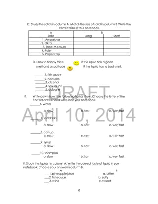 C. Study the solids in column A. Match the size of solid in column B. Write the 
correct size in your notebook. 
A B 
Solid Long Short 
D. Draw a happy face if the liquid has a good 
smell and a sad face I f the liquid has a bad smell. 
_______1. fish sauce 
_______2. perfume 
_______3. alcohol 
_______4. soy sauce 
_______5. cologne 
DRAFT 
11. Write down how the following liquids flow. Choose the letter of the 
correct answer and write it on your notebook. 
_______6. water 
April a. slow 10, b. fast 2014 
c. very fast 
_______7. softdrinks 
a. slow b. fast c. very fast 
_______8. catsup 
a. slow b. fast c. very fast 
_______9. syrup 
a. slow b. fast c. very fast 
______10. shampoo 
a. slow b. fast c. very fast 
F. Study the liquids in column A. Write the correct taste of liquid in your 
notebook. Choose your answer in column B. 
A B 
___1. pineapple juice a. bitter 
___2. fish sauce b. salty 
___ 3. wine c. sweet 
42 
1. Ampalaya 
2. Okra 
3. Tape Measure 
4. Ruler 
5. Paper Clip 
 