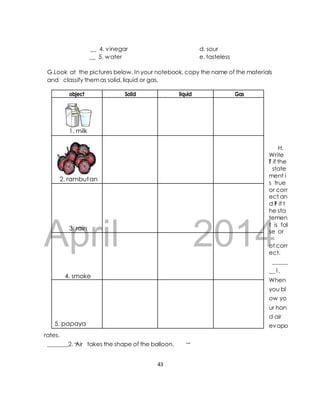 __ 4. vinegar d. sour 
__ 5. water e. tasteless 
G.Look at the pictures below. In your notebook, copy the name of the materials 
and classify them as solid, liquid or gas. 
object Solid liquid Gas 
April 2014 
H. 
Write 
T if the 
state 
ment i 
s true 
or corr 
ect an 
d F if t 
he sta 
temen 
t is fal 
se or 
ot corr 
ect. 
_____ 
__1. 
When 
you bl 
ow yo 
ur han 
d air 
evapo 
rates. 
_______2. Air takes the shape of the balloon. 
43 
1. milk 
2. rambutan 
3. rain 
4. smoke 
5. papaya 
 