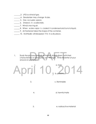 _______3. LPG is a kind of gas. 
_______4. Deodorizer may change its size. 
______ 5. Gas occupies space. 
______ 6. Smoke is in a solid state. 
______ 7. Wind is moving air. 
______ 8. When water vapor is cooled it condensed and turns to liquid. 
______ 9. Air freshener takes the shape of the container. 
______ 10. Mothballs will dissapear if its in a dry place. 
DRAFT 
1. Study the pictures/symbols on the left. Match them with their 
characteristics or description on the right. Write the letter of your 
answer on your paper. 
1. a. toxic 
April 10, 2014 
2. b. poisonous 
3. c. flammable 
4. d. harmful mate 
5. e. radioactive material 
44 
 