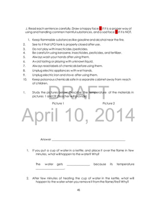 J. Read each sentence carefully. Draw a happy face  if it is a proper way of 
using and handling common harmful substances, and a sad face  if it is NOT. 
1. Keep flammable substances like gasoline and alcohol near the fire. 
2. See to it that LPG tank is properly closed after use. 
3. Do not play with insecticides /pesticides. 
4. Be careful in using kerosene, insecticides, pesticides, and fertilizer. 
5. Always wash your hands after using them. 
6. Avoid tasting or playing with unknown liquid. 
7. Always read labels of chemicals before using them. 
8. Unplug electric appliances with wet hands. 
9. Unplug electric iron and stove after using them. 
10. Keep poisonous chemicals safe in a separate cabinet away from reach 
of children. 
DRAFT 
1. Study the pictures below. Describe the temperature of the materials in 
pictures 1 and 2? (Teacher will provide) 
Picture 1 Picture 2 
April 10, 2014 
Answer ____________________________________________________ 
1. I f you put a cup of water in a kettle, and place it over the flame in few 
minutes, what will happen to the water? Why? 
The water gets ________________ because its temperature 
____________________. 
2. After few minutes of heating the cup of water in the kettle, what will 
happen to the water when you remove it from the flame/fire? Why? 
45 
 