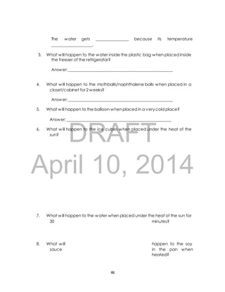 The water gets ________________ because its temperature 
____________________. 
3. What will happen to the water inside the plastic bag when placed inside 
the freezer of the refrigerator? 
Answer: ____________________________________________________ 
4. What will happen to the mothballs/naphthalene balls when placed in a 
closet/cabinet for 2 weeks? 
Answer: ____________________________________________________ 
5. What will happen to the balloon when placed in a very cold place? 
Answer: ____________________________________________________ 
DRAFT 
6. What will happen to the ice cubes when placed under the heat of the 
sun? 
April 10, 2014 
7. What will happen to the water when placed under the heat of the sun for 
30 minutes? 
8. What will happen to the soy 
sauce in the pan when 
heated? 
46 
 