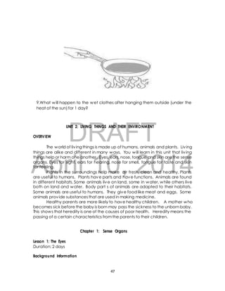 9.What will happen to the wet clothes after hanging them outside (under the 
heat of the sun) for 1 day? 
DRAFT 
UNIT 2: LIVING THINGS AND THEIR ENVIRONMENT 
OVERVIEW 
The world of liv ing things is made up of humans, animals and plants. Liv ing 
things are alike and different in many ways. You will learn in this unit that liv ing 
things help or harm one another. Eyes, ears, nose, tongue and skin are the sense 
organs. Eyes for sight, ears for hearing, nose for smell, tongue for taste and skin 
for feeling. 
April 10, 2014 
Plants in the surroundings help make air fresh, clean and healthy. Plants 
are useful to humans. Plants have parts and have functions. Animals are found 
in different habitats. Some animals live on land, some in water, while others live 
both on land and water. Body part s of animals are adapted to their habitats. 
Some animals are useful to humans. They give food like meat and eggs. Some 
animals provide substances that are used in making medicine. 
Healthy parents are more likely to have healthy children. A mother who 
becomes sick before the baby is born may pass the sickness to the unborn baby. 
This shows that heredity is one of the causes of poor health. Heredity means the 
passing of a certain characteristics from the parents to their children. 
Chapter 1: Sense Organs 
Lesson 1: The Eyes 
Duration: 2 days 
Background Information 
47 
 