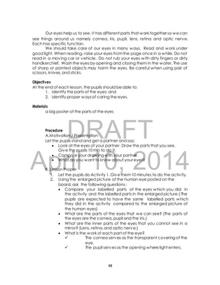 Our eyes help us to see. I t has different parts that work together so we can 
see things around us namely cornea, iris, pupil, lens, retina and optic nerve. 
Each has specific function. 
We should take care of our eyes in many ways. Read and work under 
good light. When reading, raise your eyes from the page once in a while. Do not 
read in a moving car or vehicle. Do not rub your eyes with dirty fingers or dirty 
handkerchief. Wash the eyes by opening and closing them in the water. The use 
of sharp or pointed objects may harm the eyes. Be careful when using pair of 
scissors, knives, and sticks. 
Objectives 
At the end of each lesson, the pupils should be able to: 
1. identify the parts of the eyes; and 
2. identify proper ways of caring the eyes. 
a big poster of the parts of the eyes 
DRAFT 
Materials 
Procedure 
A.Motivation / Presentation 
Let the pupils stand and get a partner and say: 
 Look at the eyes of your partner. Draw the parts that you see. 
Give the pupils 10 min to do it. 
April  Compare your drawing with your partner. 
 What do you want 10, to know about your 2014 
eyes? 
B. Lesson Proper 
1. Let the pupils do Activ ity 1. Give them 10 minutes to do the activ ity. 
2. Using the enlarged picture of the human eye posted on the 
board, ask the following questions : 
 Compare your labelled parts of the eyes which you did in 
the activ ity and the labelled parts in the enlarged picture.( The 
pupils are expected to have the same labelled parts which 
they did in the activ ity compared to the enlarged picture of 
the human eyes) 
 What are the parts of the eyes that we can see? (The parts of 
the eyes are the cornea, pupil and the iris.) 
 What are the inner parts of the eyes that you cannot see in a 
mirror? (Lens, retina, and optic nerve.) 
 What is the work of each part of the eye? 
 The cornea serves as the transparent covering of the 
eye. 
 The pupil serves as the opening where light enters. 
48 
 