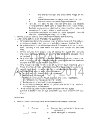  The lens focuses light and projects the image on the 
retina. 
 The retina is where the image that is seen is focused. 
 The optic nerve sends messages to the brain. 
 How do we able to see objects? (We can see objects 
whenever there is light. Light is needed in order to see things. 
The light from a source falls into the object and then reflected 
to our eyes. Thus, we are able to see the object.) 
 How would you feel if you have your poor eyesight? ( I would 
feel difficulty in seeing all things around me) 
3. Let the pupils do activ ity 2. Give them 5 minutes to do the activ ity. 
4. After doing activ ity 2, ask the following questions : 
 Which pictures do not show proper ways of caring the eyes? (The pictures 
showing reading in a dark room and watching very near the television) 
 Why do we have to avoid these practices? (These practices can harm our 
eyes. Reading in the dark makes the eyes work harder and become 
tired.) 
 Which pictures show proper way of caring the eyes? (The pictures 
showing wearing sunglasses on a sunny day and using goggles when 
swimming.) 
DRAFT 
 Why are these practices good to do? (Wearing sunglasses protects the 
eyes from too much light. Wearing goggles gives protection from particles 
in water that may cause irritation of our eyes.) 
 Why should we need to take care of our eyes? (Our eyes help us see 
things around us. I t helps us to learn about the things around us. Our eyes 
need to be taken cared of to maintain good eyesight until old age.) 
April  What are other ways of 10, taking care of our eyes? 
2014 
 Avoid placing pointed objects near the eyes. 
 Read with sufficient light. 
 Eat foods rich in vitamin A such as green and yellow vegetables. 
 Do not read while riding in a moving vehicle. 
 Rest your eyes after reading for a long period. 
 Avoid rubbing the eyes. When dirt gets in or when it is itchy, use clean 
running water to rinse the eyes. 
 What should you do if you notice any problem with your eyes? 
(Consult a doctor who is an eye specialist, if you have problem with your 
eyes.) 
Assessment 
I . Match column A with column B. Write the letter before each number. 
A B 
_____1. Cornea a. Focuses light and projects the image 
on the retina 
_____2. Pupil b. Sends messages to the brain 
49 
 