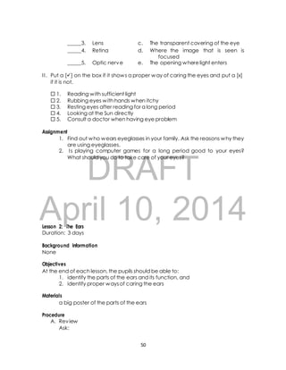 _____3. Lens c. The transparent covering of the eye 
_____4. Retina d. Where the image that is seen is 
DRAFT 
Lesson 2: The Ears 
focused 
_____5. Optic nerve e. The opening where light enters 
I I . Put a [] on the box if it shows a proper way of caring the eyes and put a [x] 
if it is not. 
 1. Reading with sufficient light 
 2. Rubbing eyes with hands when itchy 
 3. Resting eyes after reading for a long period 
 4. Looking at the Sun directly 
 5. Consult a doctor when having eye problem 
Assignment 
1. Find out who wears eyeglasses in your family. Ask the reasons why they 
are using eyeglasses. 
2. I s playing computer games for a long period good to your eyes? 
What should you do to take care of your eyes? 
April 10, 2014 
Duration: 3 days 
Background Information 
None 
Objectives 
At the end of each lesson, the pupils should be able to: 
1. identify the parts of the ears and its function, and 
2. identify proper ways of caring the ears 
Materials 
a big poster of the parts of the ears 
Procedure 
A. Review 
Ask: 
50 
 