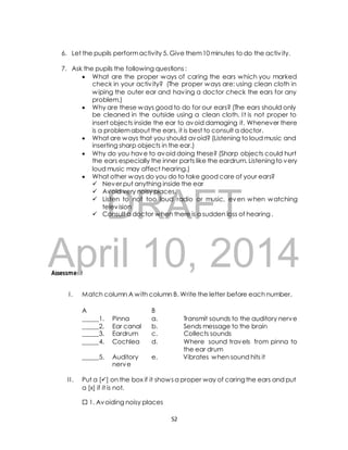6. Let the pupils perform activity 5. Give them 10 minutes to do the activ ity. 
7. Ask the pupils the following questions : 
 What are the proper ways of caring the ears which you marked 
DRAFT 
Assessment 
check in your activ ity? (The proper ways are: using clean cloth in 
wiping the outer ear and having a doctor check the ears for any 
problem.) 
 Why are these ways good to do for our ears? (The ears should only 
be cleaned in the outside using a clean cloth. I t is not proper to 
insert objects inside the ear to avoid damaging it. Whenever there 
is a problem about the ears, it is best to consult a doctor. 
 What are ways that you should avoid? (Listening to loud music and 
inserting sharp objects in the ear.) 
 Why do you have to avoid doing these? (Sharp objects could hurt 
the ears especially the inner parts like the eardrum. Listening to very 
loud music may affect hearing.) 
 What other ways do you do to take good care of your ears? 
 Never put anything inside the ear 
 Avoid very noisy places. 
 Listen to not too loud radio or music, even when watching 
television 
 Consult a doctor when there is a sudden loss of hearing . 
April 10, 2014 
I . Match column A with column B. Write the letter before each number. 
A B 
_____1. Pinna a. Transmit sounds to the auditory nerve 
_____2. Ear canal b. Sends message to the brain 
_____3. Eardrum c. Collects sounds 
_____4. Cochlea d. Where sound travels from pinna to 
the ear drum 
_____5. Auditory e. Vibrates when sound hits it 
nerve 
I I . Put a [] on the box if it shows a proper way of caring the ears and put 
a [x] if it is not. 
 1. Avoiding noisy places 
52 
 