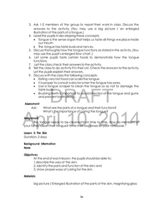 3. Ask 1-2 members of the group to report their work in class. Discuss the 
answers to the activ ity. (You may use a big picture / an enlarged 
illustration of the parts of a tongue.) 
4. Lead the pupils in developing these concepts: 
 Tongue is the sense organ that helps us taste all things we place inside 
our mouth. 
 The tongue has taste buds and nerves. 
5. Discuss thoroughly how the tongue functions as stated in the activ ity. (You 
may use the pupil’s enlarged flow chart. ) 
6. Let some pupils taste certain foods to demonstrate how the tongue 
7. Let the class check their answers to the activity. 
8. Tell the class to do activ ity 9 in their LM. Check the answers to the activ ity. 
Let the pupils explain their answers. 
9. Discuss with the class the following concepts: 
 Eating very hot food can scald the tongue. 
 I t is proper to consult a doctor when the tongue has sores. 
 Use a tongue scraper to clean the tongue so as not to damage the 
taste buds. 
DRAFT 
functions. 
 Brushing teeth is important to avoid infection of the tongue and gums 
and prevent tooth decay. 
Assessment 
Ask: What are the parts of a tongue and their functions? 
What’s the importance of caring the tongue? 
April Assignment 
10, 2014 
The tongue needs to be cleaned from time to time. How do members of 
your family clean their tongue? Write their responses on your notebook. 
Lesson 5: The Skin 
Duration: 2 days 
Background Information 
None 
Objectives 
At the end of each lesson, the pupils should be able to: 
1.describe the uses of the skin; 
2. identify the parts and function of the skin; and 
3. show proper ways of caring for the skin. 
Materials 
big picture / Enlarged illustration of the parts of the skin, magnifying glass 
56 
 
