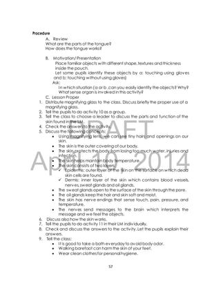 A. Review 
What are the parts of the tongue? 
How does the tongue works? 
B. Motivation/ Presentation 
Place familiar objects with different shape, textures and thickness 
inside the pouch. 
Let some pupils identify these objects by a: touching using gloves 
and b: touching without using gloves) 
Ask: 
In which situation ( a or b ,can you easily identify the objects? Why? 
What sense organ is involved in this activity? 
C. Lesson Proper 
1. Distribute magnifying glass to the class. Discuss briefly the proper use of a 
magnifying glass. 
2. Tell the pupils to do activ ity 10 as a group. 
3. Tell the class to choose a leader to discuss the parts and function of the 
skin found in the LM. 
DRAFT 
Procedure 
4. Check the answers to the activ ity. 
5. Discuss the following concepts: 
 Using magnifying lens, we can see tiny hairs and openings on our 
skin. 
 The skin is the outer covering of our body. 
 The skin protects the body from losing too much water, injuries and 
April infection. 
 The skin helps maintain 10, body temperature. 
2014 
 The skin consists of two layers: 
 Epidermis: outer layer of the skin on the surface on which dead 
skin cells are found. 
 Dermis: inner layer of the skin which contains blood vessels, 
nerves, sweat glands and oil glands. 
 The sweat glands open to the surface of the skin through the pore. 
 The oil glands keep the hair and skin soft and moist. 
 The skin has nerve endings that sense touch, pain, pressure, and 
temperature. 
 The nerves send messages to the brain which interprets the 
message and we feel the objects. 
6. Discuss also how the skin works. 
7. Tell the pupils to do activ ity 11 in their LM indiv idually. 
8. Check and discuss the answers to the activ ity. Let the pupils explain their 
answers. 
9. Tell the class: 
 I t is good to take a bath everyday to avoid body odor. 
 Walking barefoot can harm the skin of your feet. 
 Wear clean clothes for personal hygiene. 
57 
 