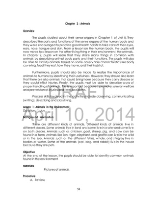 Chapter 2 : Animals 
The pupils studied about their sense organs in Chapter 1 of Unit I I. They 
described the parts and functions of the sense organs of the human body and 
they were encouraged to practice good health habits to take care of their eyes, 
ears, nose, tongue and skin. From a lesson on the human body, the pupils will 
now move to a lesson on the other liv ing thing in their environment, the animals. 
In chapter 2, pupils will learn that they share many things in common with 
animals by describing animal body parts and their functions. The pupils will also 
be able to classify animals based on some observable characteristics like body 
covering, food they eat, how they move, and their habitat. 
Furthermore, pupils should also be made to realize the importance of 
animals to humans by identifying their usefulness. However, they should also learn 
that there are also animals that could bring harm because they carry disease or 
they could inflict injuries. Finally, the pupils must be able to describe ways of 
proper handling of animals. This is important because it promotes animal welfare 
and prevention of injuries and fatal accidents. 
DRAFT 
Overview 
Process skills involved in the activ ities include observing, communicating 
(writing), describing and classifying. 
Lesson 1: Animals in the Environment 
Duration: 1 day 
April Background Information 
10, 2014 
There are different kinds of animals. Different kinds of animals live in 
different places. Some animals live in land and some live in water and some live 
on both places. Animals such as chicken, goat, sheep, pig, and cow can be 
found in a farm. Animals like lion, tiger, elephant, and giraffe can live in the wild 
or in the zoo. Animals such as the different fishes, whale, and stingray live in 
bodies of water. Some of the animals (cat, dog, and rabbit) live in the house 
because they are pets. 
Objective 
At the end of the lesson, the pupils should be able to identify common animals 
found in the environment 
Materials 
Pictures of animals 
Procedure 
A. Review 
59 
 