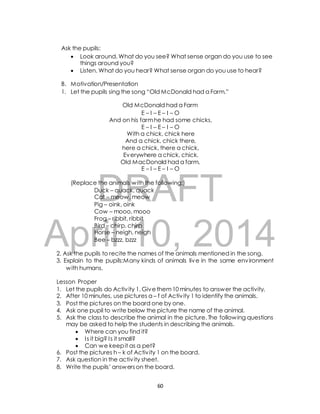 Ask the pupils: 
 Look around. What do you see? What sense organ do you use to see 
things around you? 
 Listen. What do you hear? What sense organ do you use to hear? 
B. Motivation/Presentation 
1. Let the pupils sing the song “Old McDonald had a Farm.” 
Old McDonald had a Farm 
E – I – E – I – O 
And on his farm he had some chicks, 
E – I – E – I – O 
With a chick, chick here 
And a chick, chick there, 
here a chick, there a chick, 
Everywhere a chick, chick. 
Old MacDonald had a farm, 
E – I – E – I – O 
DRAFT 
(Replace the animals with the following:) 
Duck – quack, quack 
Cat – meow, meow 
Pig – oink, oink 
Cow – mooo, mooo 
Frog – ribbit, ribbit 
Bird – chirp, chirp 
Horse – neigh, neigh 
Bee – bzzz, bzzz 
April 10, 2014 
2. Ask the pupils to recite the names of the animals mentioned in the song. 
3. Explain to the pupils:Many kinds of animals live in the same environment 
with humans. 
Lesson Proper 
1. Let the pupils do Activ ity 1. Give them 10 minutes to answer the activity. 
2. After 10 minutes, use pictures a – f of Activ ity 1 to identify the animals. 
3. Post the pictures on the board one by one. 
4. Ask one pupil to write below the picture the name of the animal. 
5. Ask the class to describe the animal in the picture. The following questions 
may be asked to help the students in describing the animals. 
 Where can you find it? 
 I s it big? I s it small? 
 Can we keep it as a pet? 
6. Post the pictures h – k of Activ ity 1 on the board. 
7. Ask question in the activ ity sheet. 
8. Write the pupils’ answers on the board. 
60 
 
