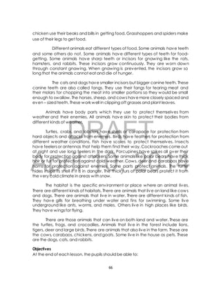 chicken use their beaks and bills in getting food. Grasshoppers and spiders make 
use of their legs to get food. 
Different animals eat different types of food. Some animals have teeth 
and some others do not. Some animals have different types of teeth for food-getting. 
Some animals have sharp teeth or incisors for gnawing like the rats, 
hamsters, and rabbits. These incisors grow continuously. They are worn down 
through constant gnawing. When gnawing is prevented, the incisors grow so 
long that the animals cannot eat and die of hunger. 
The cats and dogs have smaller incisors but bigger canine teeth. These 
canine teeth are also called fangs. They use their fangs for tearing meat and 
their molars for chopping the meat into smaller portions so they would be small 
enough to swallow. The horses, sheep, and cows have more closely spaced and 
even – sized teeth. These work well in clipping off grasses and plant leaves. 
Animals have body parts which they use to protect themselves from 
weather and their enemies. All animals have skin to protect their bodies from 
different kinds of weather. 
DRAFT 
Turtles, crabs, and lobsters have shells or carapace for protection from 
hard objects and attacks from enemies. Birds have feathers for protection from 
different weather conditions. Fish have scales to protect themselves. Insects 
have feelers or antennas that help them find their way. Cockroaches come out 
at night and use long feelers in the dark. Porcupines have spikes all over their 
body for protection against attackers. Some animals like polar bears have thick 
hair or fur for protection against cold weather. Cows, deer and carabaos have 
horns for protection against enemies. Some parts protect animals. The turtle 
hides inside its shell if it is in danger. The thick furs of polar bears protect it from 
the very cold climate in areas with snow. 
April 10, 2014 
The habitat is the specific environment or place where an animal lives. 
There are different kinds of habitats. There are animals that live on land like cows 
and dogs. There are animals that live in water. There are different kinds of fish. 
They have gills for breathing under water and fins for swimming. Some live 
underground like ants, worms, and moles. Others live in high places like birds. 
They have wings for flying. 
There are those animals that can live on both land and water. These are 
the turtles, frogs, and crocodiles. Animals that live in the forest include lions, 
tigers, deer and large birds. There are animals that also live in the farm. These are 
the cows, carabaos, chickens, and goats. Some live in the house as pets. These 
are the dogs, cats, and rabbits. 
Objectives 
At the end of each lesson, the pupils should be able to: 
66 
 