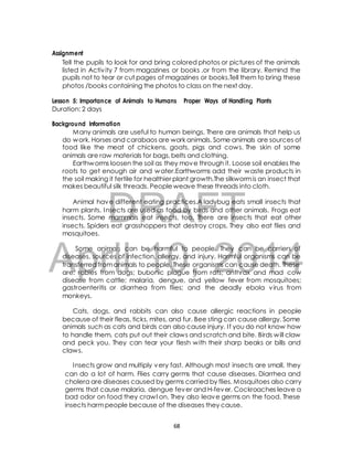 Tell the pupils to look for and bring colored photos or pictures of the animals 
listed in Activ ity 7 from magazines or books ,or from the library. Remind the 
pupils not to tear or cut pages of magazines or books.Tell them to bring these 
photos /books containing the photos to class on the next day. 
Lesson 5: Importance of Animals to Humans Proper Ways of Handling Plants 
Duration: 2 days 
Background Information 
Many animals are useful to human beings. There are animals that help us 
do work. Horses and carabaos are work animals. Some animals are sources of 
food like the meat of chickens, goats, pigs and cows. The skin of some 
animals are raw materials for bags, belts and clothing. 
Earthworms loosen the soil as they move through it. Loose soil enables the 
roots to get enough air and water.Earthworms add their waste products in 
the soil making it fertile for healthier plant growth.The silkworm is an insect that 
makes beautiful silk threads. People weave these threads into cloth. 
DRAFT 
Assignment 
Animal have different eating practices.A ladybug eats small insects that 
harm plants. Insects are used as food by birds and other animals. Frogs eat 
insects. Some mammals eat insects, too. There are insects that eat other 
insects. Spiders eat grasshoppers that destroy crops. They also eat flies and 
mosquitoes. 
April Some animals can be 10, harmful to people. 2014 
They can be carriers of 
diseases, sources of infection, allergy, and injury. Harmful organisms can be 
transferred from animals to people. These organisms can cause death. These 
are: rabies from dogs; bubonic plague from rats; anthrax and mad cow 
disease from cattle; malaria, dengue, and yellow fever from mosquitoes; 
gastroenteritis or diarrhea from flies; and the deadly ebola virus from 
monkeys. 
Cats, dogs, and rabbits can also cause allergic reactions in people 
because of their fleas, ticks, mites, and fur. Bee sting can cause allergy. Some 
animals such as cats and birds can also cause injury. I f you do not know how 
to handle them, cats put out their claws and scratch and bite. Birds will claw 
and peck you. They can tear your flesh with their sharp beaks or bills and 
claws. 
Insects grow and multiply very fast. Although most insects are small, they 
can do a lot of harm. Flies carry germs that cause diseases. Diarrhea and 
cholera are diseases caused by germs carried by flies. Mosquitoes also carry 
germs that cause malaria, dengue fever and H-fever. Cockroaches leave a 
bad odor on food they crawl on. They also leave germs on the food. These 
insects harm people because of the diseases they cause. 
68 
 