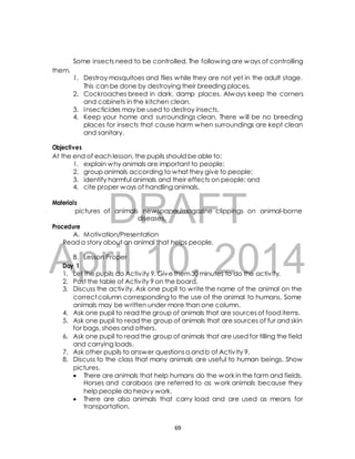 Some insects need to be controlled. The following are ways of controlling 
1. Destroy mosquitoes and flies while they are not yet in the adult stage. 
This can be done by destroying their breeding places. 
2. Cockroaches breed in dark, damp places. Always keep the corners 
and cabinets in the kitchen clean. 
3. Insecticides may be used to destroy insects. 
4. Keep your home and surroundings clean. There will be no breeding 
places for insects that cause harm when surroundings are kept clean 
and sanitary. 
Objectives 
At the end of each lesson, the pupils should be able to: 
1. explain why animals are important to people; 
2. group animals according to what they give to people; 
3. identify harmful animals and their effects on people; and 
4. cite proper ways of handling animals. 
DRAFT 
them. 
Materials 
pictures of animals newspaper/magazine clippings on animal-borne 
diseases, 
Procedure 
A. Motivation/Presentation 
Read a story about an animal that helps people. 
April B. Lesson Proper 
10, 2014 
Day 1 
1. Let the pupils do Activ ity 9. Give them 30 minutes to do the activ ity. 
2. Post the table of Activ ity 9 on the board. 
3. Discuss the activ ity. Ask one pupil to write the name of the animal on the 
correct column corresponding to the use of the animal to humans. Some 
animals may be written under more than one column. 
4. Ask one pupil to read the group of animals that are sources of food items. 
5. Ask one pupil to read the group of animals that are sources of fur and skin 
for bags, shoes and others. 
6. Ask one pupil to read the group of animals that are used for tilling the field 
and carrying loads. 
7. Ask other pupils to answer questions a and b of Activ ity 9. 
8. Discuss to the class that many animals are useful to human beings. Show 
pictures. 
 There are animals that help humans do the work in the farm and fields. 
Horses and carabaos are referred to as work animals because they 
help people do heavy work. 
 There are also animals that carry load and are used as means for 
transportation. 
69 
 