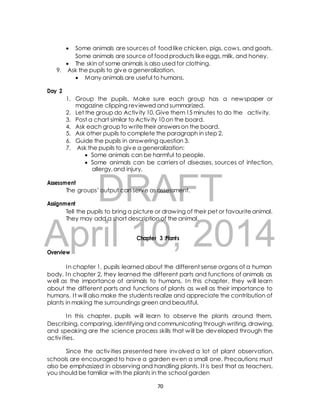  Some animals are sources of food like chicken, pigs, cows, and goats. 
Some animals are source of food products like eggs, milk, and honey. 
 The skin of some animals is also used for clothing. 
9. Ask the pupils to give a generalization. 
 Many animals are useful to humans. 
1. Group the pupils. Make sure each group has a newspaper or 
magazine clipping reviewed and summarized. 
2. Let the group do Activ ity 10. Give them 15 minutes to do the activ ity. 
3. Post a chart similar to Activ ity 10 on the board. 
4. Ask each group to write their answers on the board. 
5. Ask other pupils to complete the paragraph in step 2. 
6. Guide the pupils in answering question 3. 
7. Ask the pupils to give a generalization: 
 Some animals can be harmful to people. 
 Some animals can be carriers of diseases, sources of infection, 
allergy, and injury. 
DRAFT 
Day 2 
Assessment 
The groups’ output can serve as assessment. 
Assignment 
Tell the pupils to bring a picture or drawing of their pet or favourite animal. 
They may add a short description of the animal. 
April 10, Chapter 3 :Plants 
2014 
Overview 
In chapter 1, pupils learned about the different sense organs of a human 
body. In chapter 2, they learned the different parts and functions of animals as 
well as the importance of animals to humans. In this chapter, they will learn 
about the different parts and functions of plants as well as their importance to 
humans. I t will also make the students realize and appreciate the contribution of 
plants in making the surroundings green and beautiful. 
In this chapter, pupils will learn to observe the plants around them. 
Describing, comparing, identifying and communicating through writing, drawing, 
and speaking are the science process skills that will be developed through the 
activ ities. 
Since the activ ities presented here involved a lot of plant observation, 
schools are encouraged to have a garden even a small one. Precautions must 
also be emphasized in observing and handling plants. I t is best that as teachers, 
you should be familiar with the plants in the school garden 
70 
 