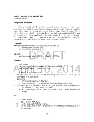 Lesson 1: Naming Plants and their Parts 
Duration: 2 days 
Background Information 
The external parts of the different plants are roots, stem, leaves, flower, 
and fruits. The root is the plant part that grows downward into the ground.The 
stem is the plant part where leaves and flower grows from. I t is usually found 
above the ground, but it can also be found below the ground, or both. The leaf 
is the plant part that grows from the stem. I t is usually flat and green, but could 
also have other shapes and colors. The flower is the most easily seen plant part 
because of its color. I t is also the part that develops into a fruit. 
Objectives 
At the end of each lesson, the pupils should be able to: 
1. name plants around; and 
2. identify the parts of a plant. 
DRAFT 
Materials 
pictures of animals, pictures of different gardens 
Procedure 
A. Review 
Show some pictures of animals and let them name it. 
Ask: Are animals important to us? Why? 
April 10, 2014 
B. Motivation/Presentation 
(“Garden Show ”) Show pictures of different gardens in school (if the pupils 
cannot go to the garden). 
Questions: 
 What is in the picture? (Garden) 
 What can we see in the garden? (Plants, animals, other things) 
 What are some of the plants that grow in our school? (Answers will depend 
on what plants are present in school.) 
 What are some of the plants that grow in your home? (Answers will 
vary.) 
Day 1 
C. Lesson Proper 
1. Refer to LM’s Activity 1. 
2. Let the pupils do Activ ity 1 Part A. 
3. Let the pupils check their work in Part A. (Refer to answers to questions in 
the activ ity.) 
71 
 