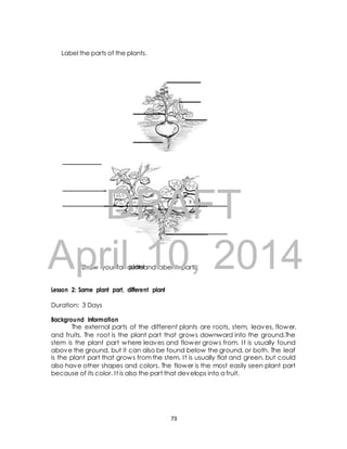 Label the parts of the plants. 
AprilAssignment 
10, 2014 
plantDRAFT 
Draw your favouriteand label its parts. 
Lesson 2: Same plant part, different plant 
Duration: 3 Days 
Background Information 
The external parts of the different plants are roots, stem, leaves, flower, 
and fruits. The root is the plant part that grows downward into the ground.The 
stem is the plant part where leaves and flower grows from. I t is usually found 
above the ground, but it can also be found below the ground, or both. The leaf 
is the plant part that grows from the stem. I t is usually flat and green, but could 
also have other shapes and colors. The flower is the most easily seen plant part 
because of its color. I t is also the part that develops into a fruit. 
73 
 